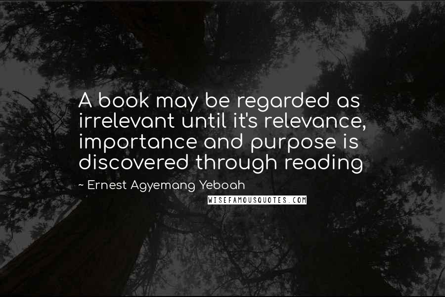 Ernest Agyemang Yeboah Quotes: A book may be regarded as irrelevant until it's relevance, importance and purpose is discovered through reading