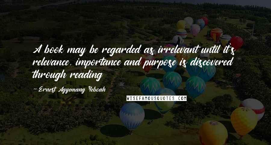 Ernest Agyemang Yeboah Quotes: A book may be regarded as irrelevant until it's relevance, importance and purpose is discovered through reading