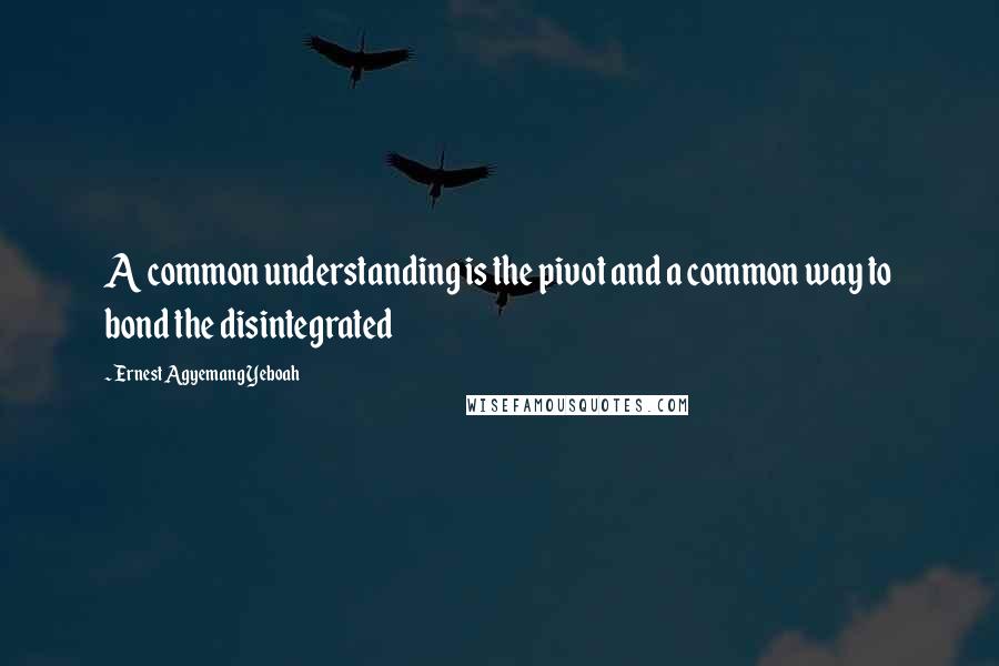 Ernest Agyemang Yeboah Quotes: A common understanding is the pivot and a common way to bond the disintegrated