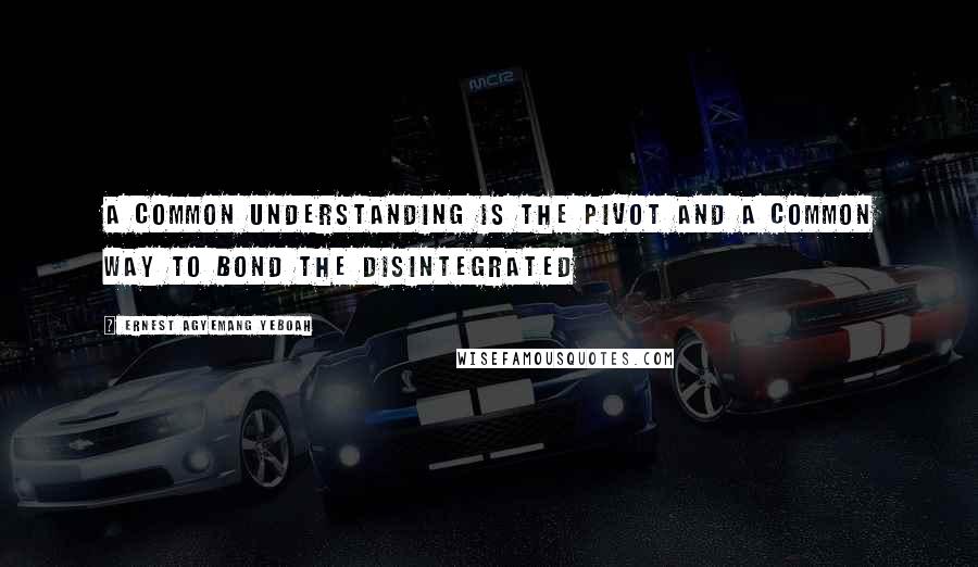 Ernest Agyemang Yeboah Quotes: A common understanding is the pivot and a common way to bond the disintegrated