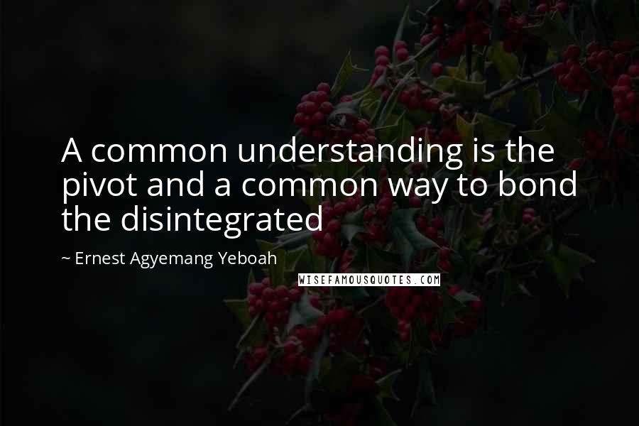 Ernest Agyemang Yeboah Quotes: A common understanding is the pivot and a common way to bond the disintegrated
