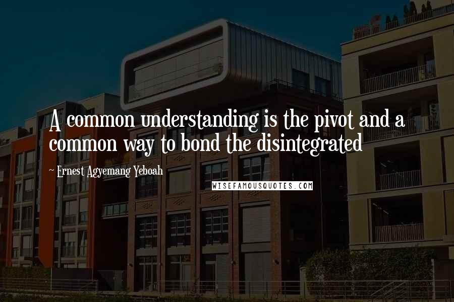 Ernest Agyemang Yeboah Quotes: A common understanding is the pivot and a common way to bond the disintegrated