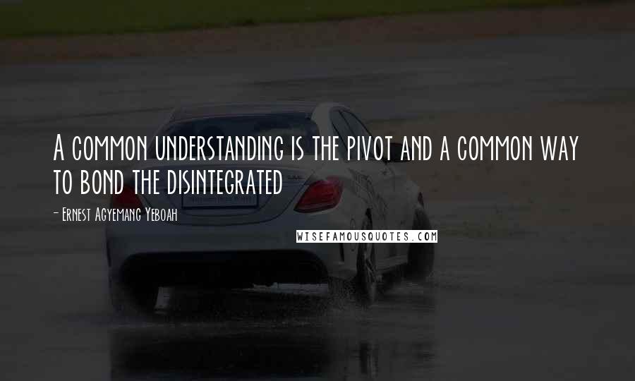 Ernest Agyemang Yeboah Quotes: A common understanding is the pivot and a common way to bond the disintegrated