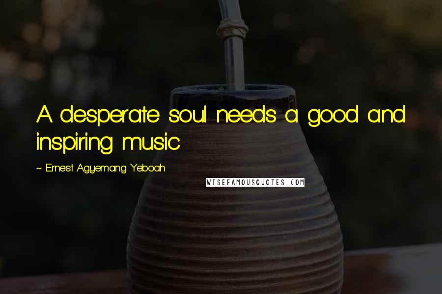 Ernest Agyemang Yeboah Quotes: A desperate soul needs a good and inspiring music