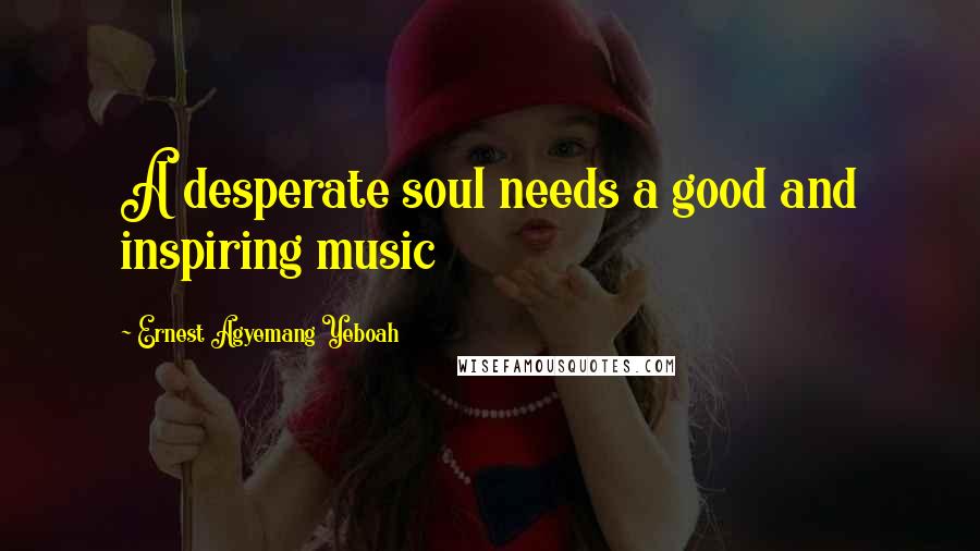 Ernest Agyemang Yeboah Quotes: A desperate soul needs a good and inspiring music