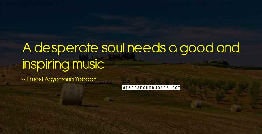 Ernest Agyemang Yeboah Quotes: A desperate soul needs a good and inspiring music