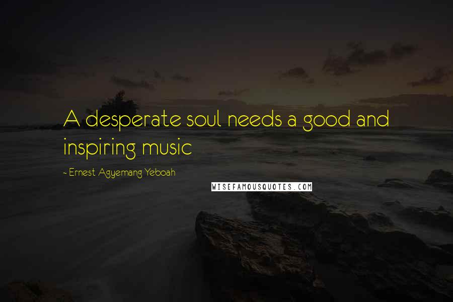 Ernest Agyemang Yeboah Quotes: A desperate soul needs a good and inspiring music