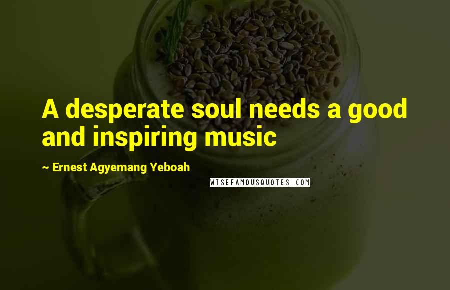 Ernest Agyemang Yeboah Quotes: A desperate soul needs a good and inspiring music