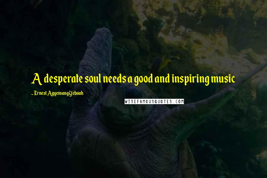 Ernest Agyemang Yeboah Quotes: A desperate soul needs a good and inspiring music