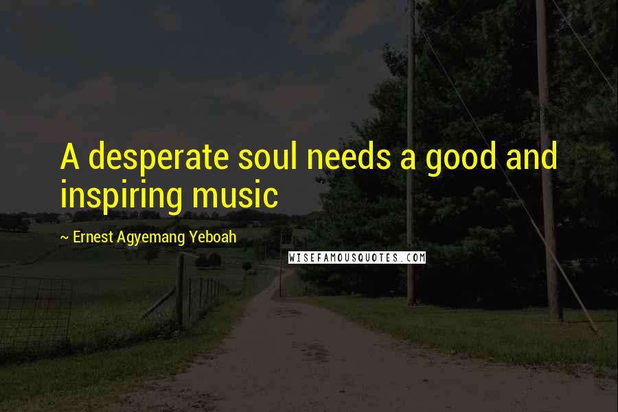 Ernest Agyemang Yeboah Quotes: A desperate soul needs a good and inspiring music