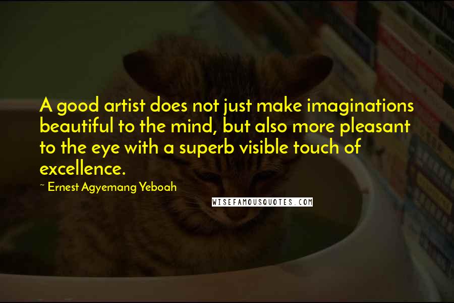 Ernest Agyemang Yeboah Quotes: A good artist does not just make imaginations beautiful to the mind, but also more pleasant to the eye with a superb visible touch of excellence.