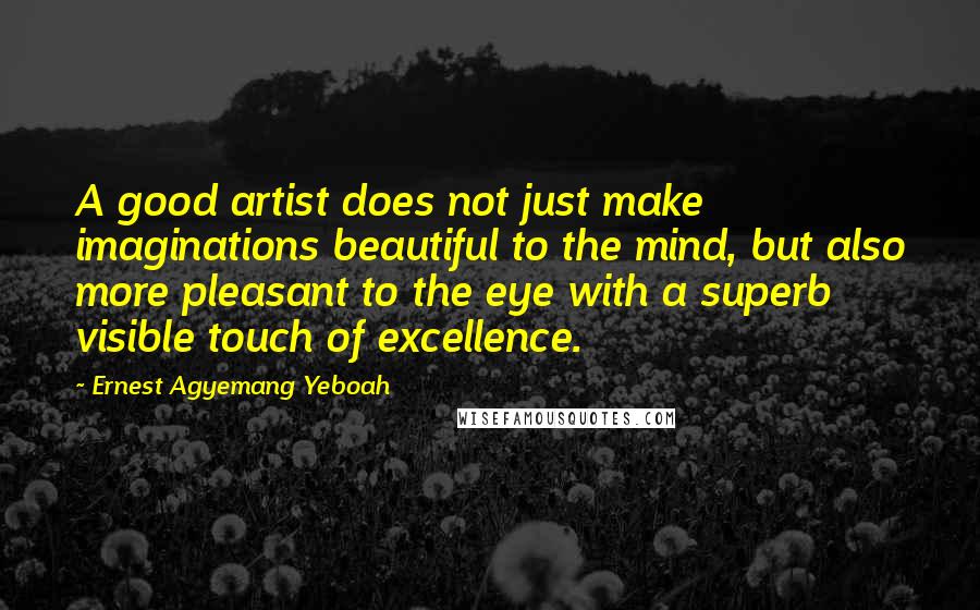 Ernest Agyemang Yeboah Quotes: A good artist does not just make imaginations beautiful to the mind, but also more pleasant to the eye with a superb visible touch of excellence.