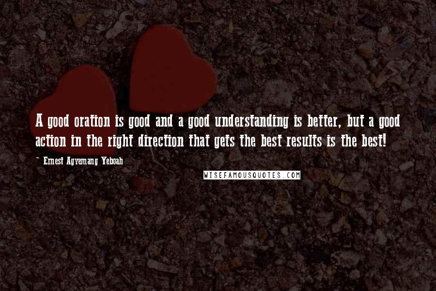 Ernest Agyemang Yeboah Quotes: A good oration is good and a good understanding is better, but a good action in the right direction that gets the best results is the best!