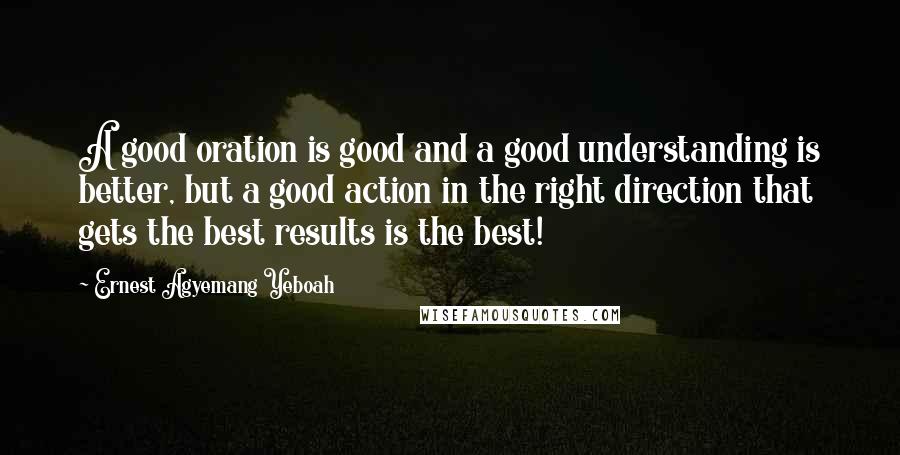 Ernest Agyemang Yeboah Quotes: A good oration is good and a good understanding is better, but a good action in the right direction that gets the best results is the best!