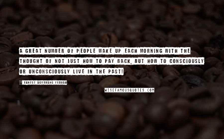 Ernest Agyemang Yeboah Quotes: A great number of people wake up each morning with the thought of not just how to pay back, but how to consciously or unconsciously live in the past!