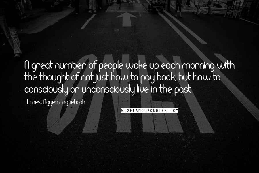 Ernest Agyemang Yeboah Quotes: A great number of people wake up each morning with the thought of not just how to pay back, but how to consciously or unconsciously live in the past!