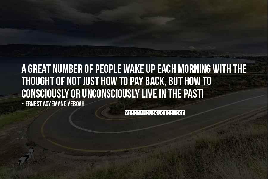 Ernest Agyemang Yeboah Quotes: A great number of people wake up each morning with the thought of not just how to pay back, but how to consciously or unconsciously live in the past!