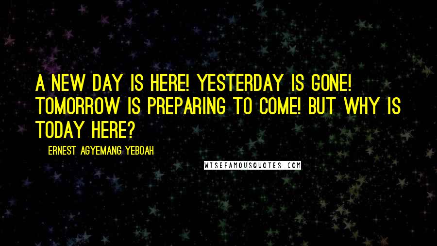 Ernest Agyemang Yeboah Quotes: A new day is here! yesterday is gone! tomorrow is preparing to come! but why is today here?