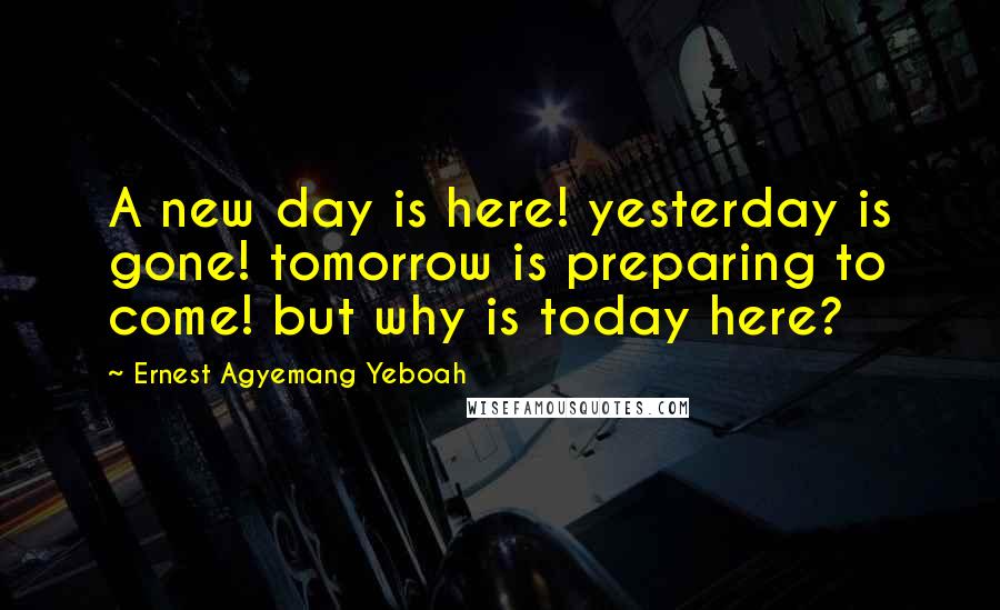 Ernest Agyemang Yeboah Quotes: A new day is here! yesterday is gone! tomorrow is preparing to come! but why is today here?