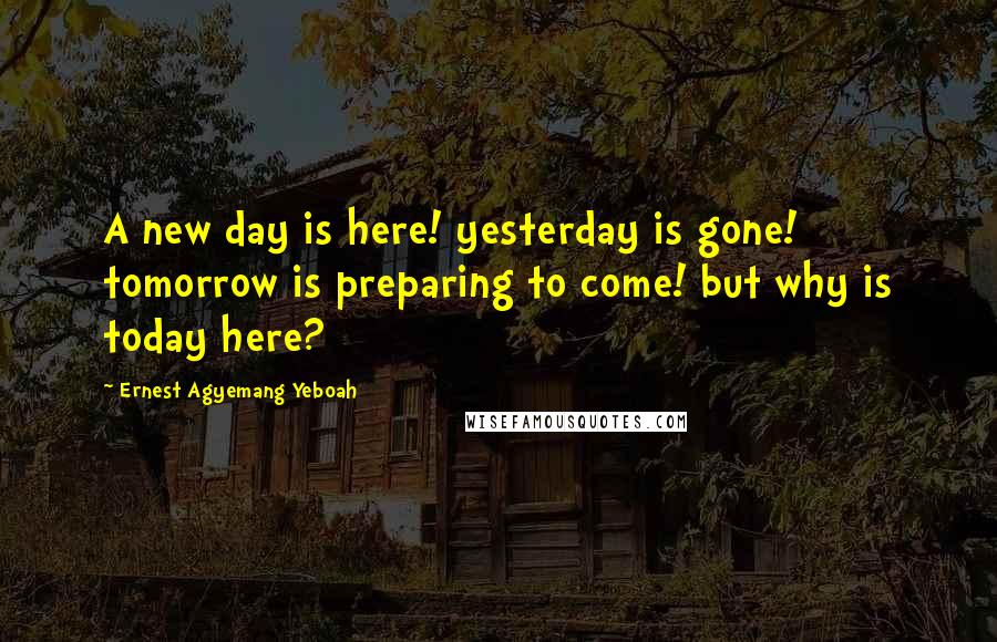 Ernest Agyemang Yeboah Quotes: A new day is here! yesterday is gone! tomorrow is preparing to come! but why is today here?