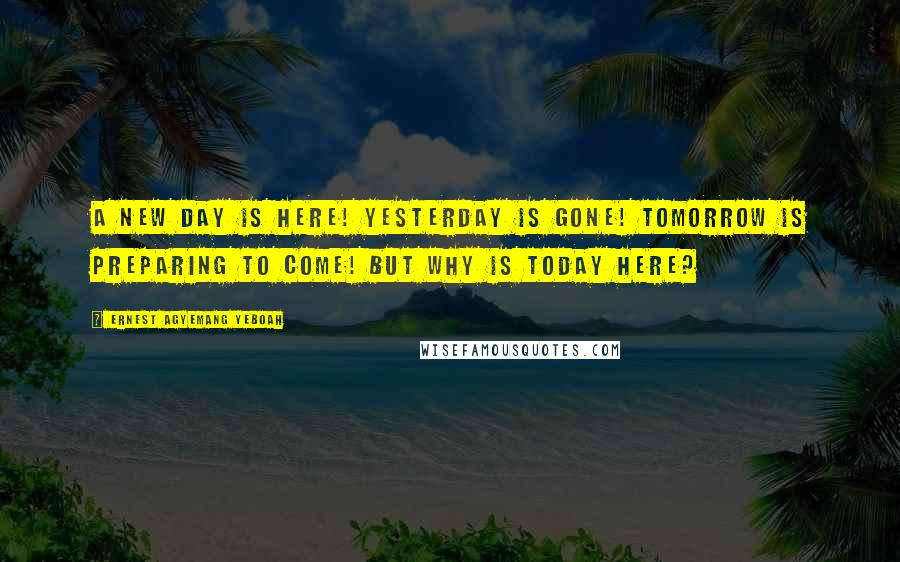 Ernest Agyemang Yeboah Quotes: A new day is here! yesterday is gone! tomorrow is preparing to come! but why is today here?