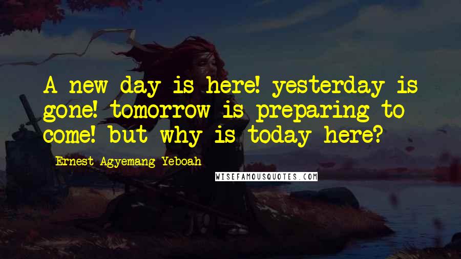 Ernest Agyemang Yeboah Quotes: A new day is here! yesterday is gone! tomorrow is preparing to come! but why is today here?