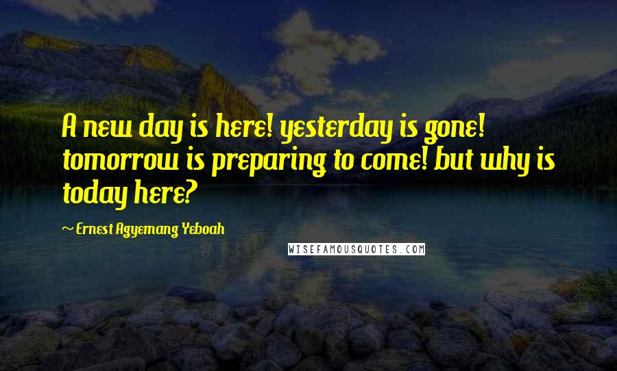 Ernest Agyemang Yeboah Quotes: A new day is here! yesterday is gone! tomorrow is preparing to come! but why is today here?