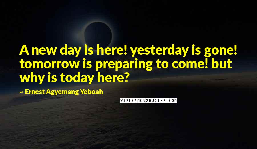 Ernest Agyemang Yeboah Quotes: A new day is here! yesterday is gone! tomorrow is preparing to come! but why is today here?