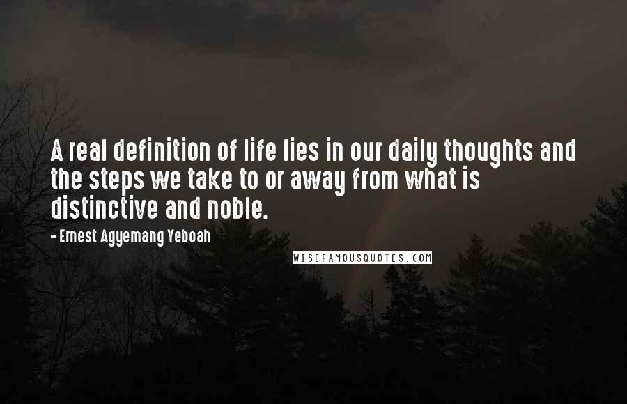 Ernest Agyemang Yeboah Quotes: A real definition of life lies in our daily thoughts and the steps we take to or away from what is distinctive and noble.