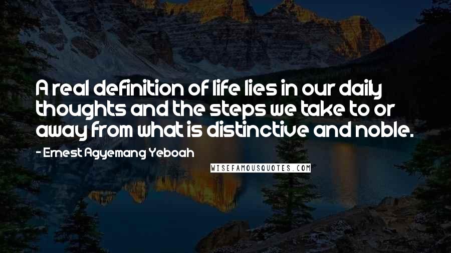 Ernest Agyemang Yeboah Quotes: A real definition of life lies in our daily thoughts and the steps we take to or away from what is distinctive and noble.