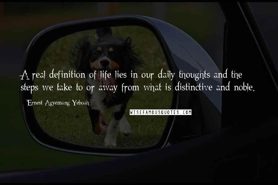 Ernest Agyemang Yeboah Quotes: A real definition of life lies in our daily thoughts and the steps we take to or away from what is distinctive and noble.