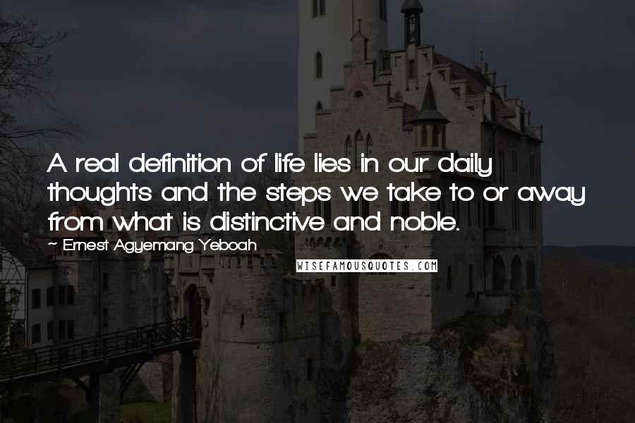 Ernest Agyemang Yeboah Quotes: A real definition of life lies in our daily thoughts and the steps we take to or away from what is distinctive and noble.