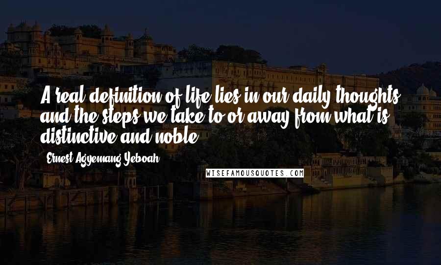 Ernest Agyemang Yeboah Quotes: A real definition of life lies in our daily thoughts and the steps we take to or away from what is distinctive and noble.