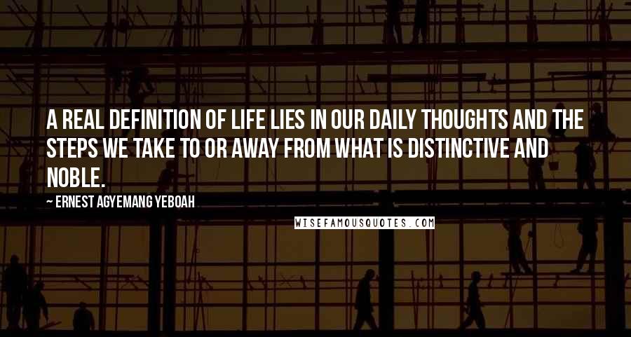Ernest Agyemang Yeboah Quotes: A real definition of life lies in our daily thoughts and the steps we take to or away from what is distinctive and noble.