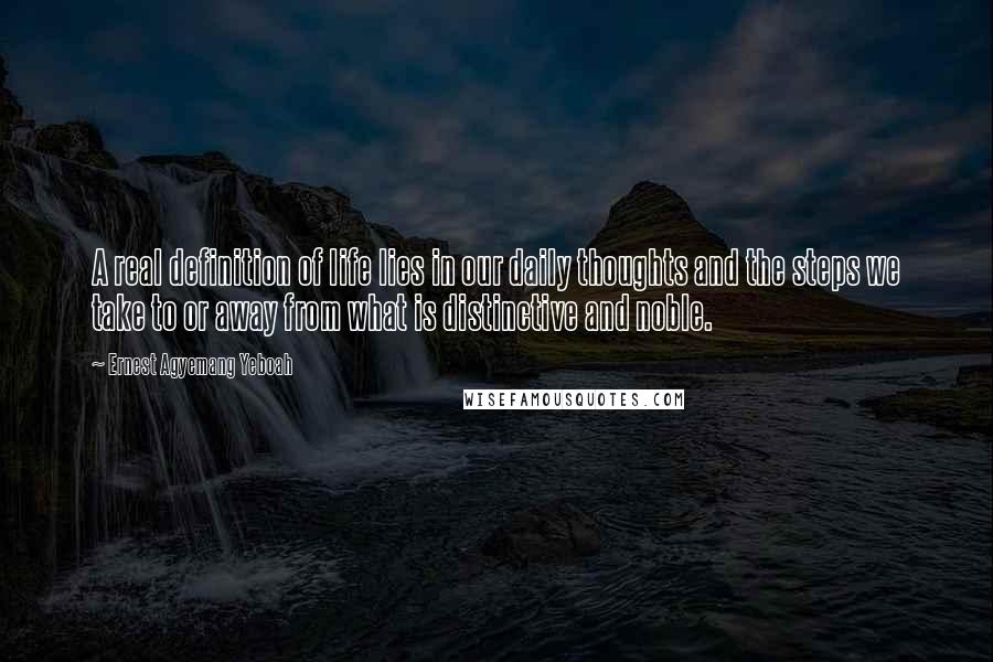 Ernest Agyemang Yeboah Quotes: A real definition of life lies in our daily thoughts and the steps we take to or away from what is distinctive and noble.