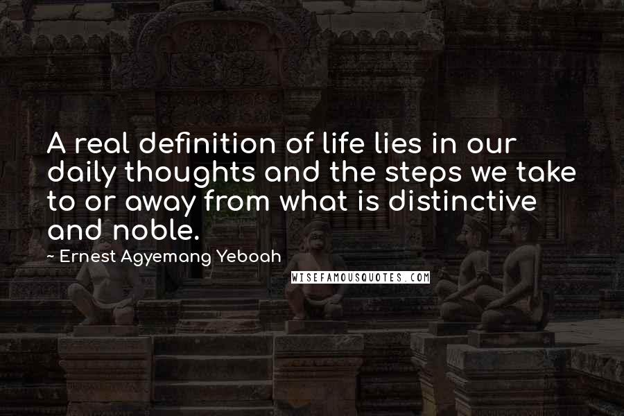 Ernest Agyemang Yeboah Quotes: A real definition of life lies in our daily thoughts and the steps we take to or away from what is distinctive and noble.