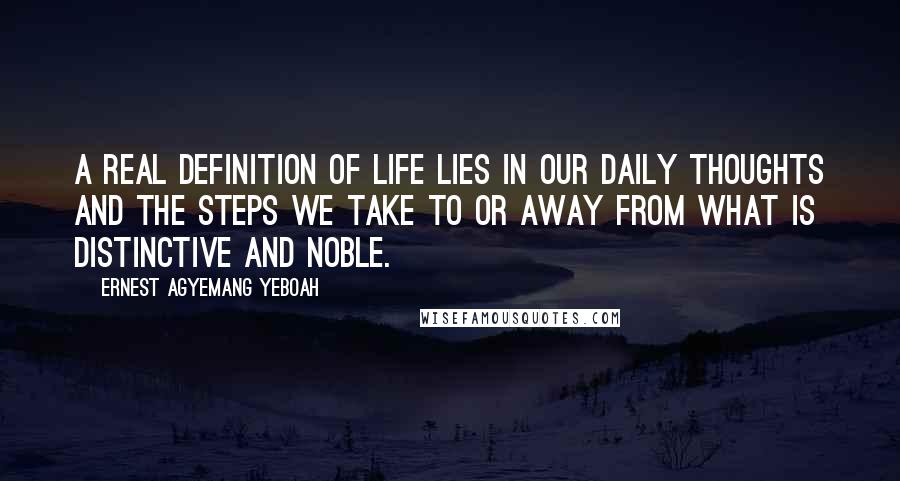 Ernest Agyemang Yeboah Quotes: A real definition of life lies in our daily thoughts and the steps we take to or away from what is distinctive and noble.