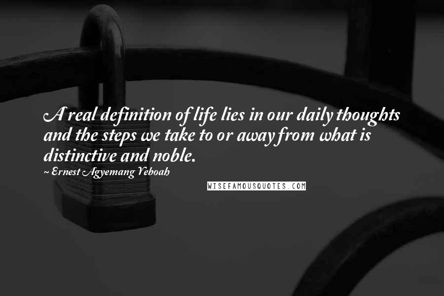 Ernest Agyemang Yeboah Quotes: A real definition of life lies in our daily thoughts and the steps we take to or away from what is distinctive and noble.