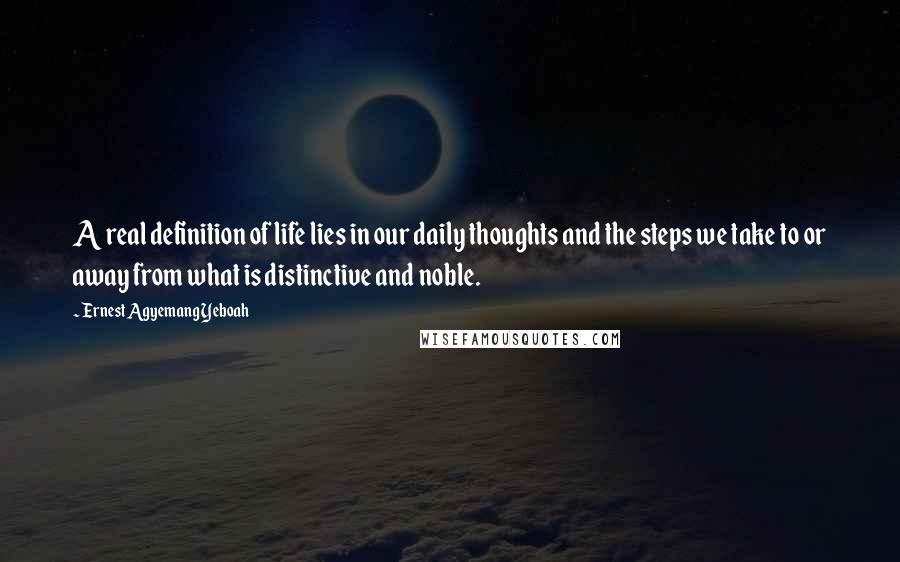 Ernest Agyemang Yeboah Quotes: A real definition of life lies in our daily thoughts and the steps we take to or away from what is distinctive and noble.