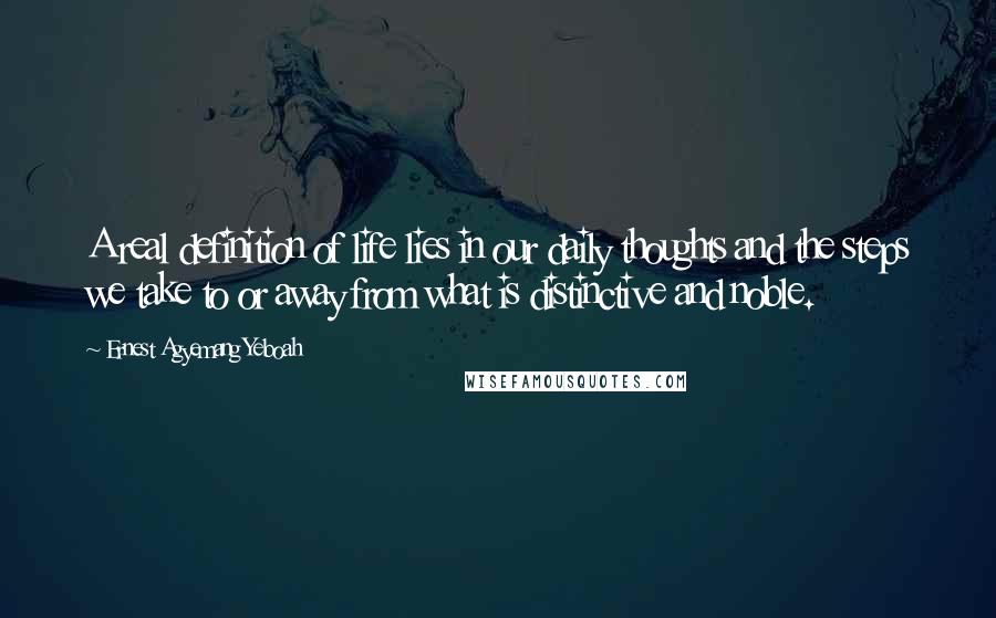 Ernest Agyemang Yeboah Quotes: A real definition of life lies in our daily thoughts and the steps we take to or away from what is distinctive and noble.