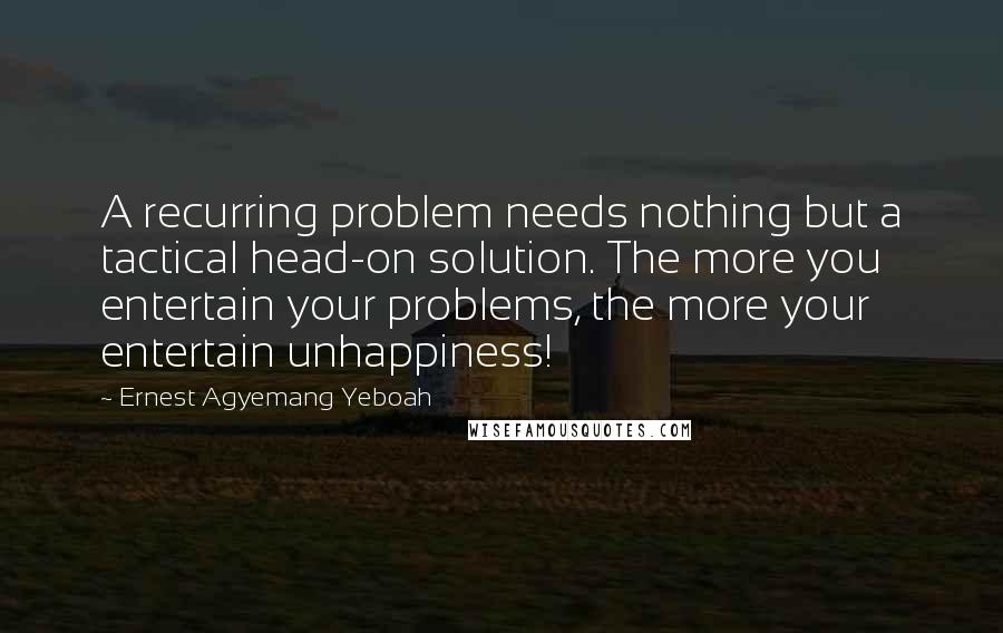 Ernest Agyemang Yeboah Quotes: A recurring problem needs nothing but a tactical head-on solution. The more you entertain your problems, the more your entertain unhappiness!