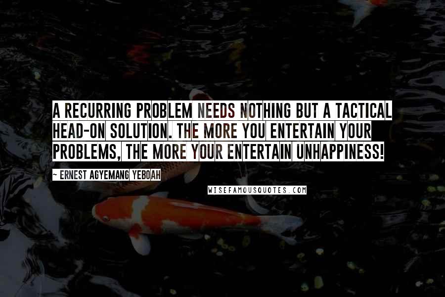 Ernest Agyemang Yeboah Quotes: A recurring problem needs nothing but a tactical head-on solution. The more you entertain your problems, the more your entertain unhappiness!