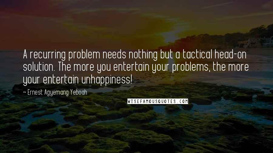 Ernest Agyemang Yeboah Quotes: A recurring problem needs nothing but a tactical head-on solution. The more you entertain your problems, the more your entertain unhappiness!