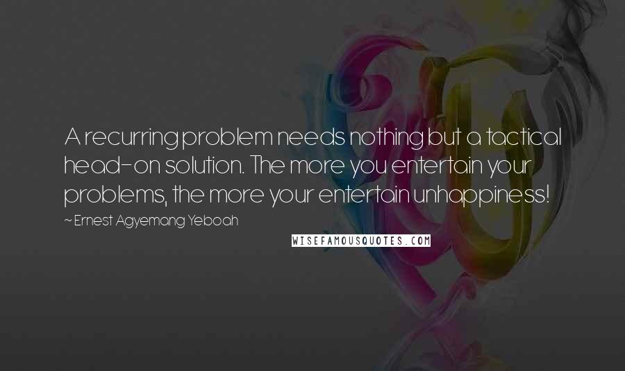 Ernest Agyemang Yeboah Quotes: A recurring problem needs nothing but a tactical head-on solution. The more you entertain your problems, the more your entertain unhappiness!