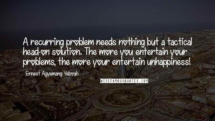 Ernest Agyemang Yeboah Quotes: A recurring problem needs nothing but a tactical head-on solution. The more you entertain your problems, the more your entertain unhappiness!