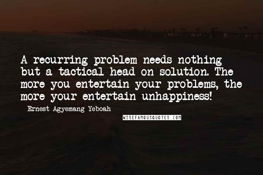 Ernest Agyemang Yeboah Quotes: A recurring problem needs nothing but a tactical head-on solution. The more you entertain your problems, the more your entertain unhappiness!