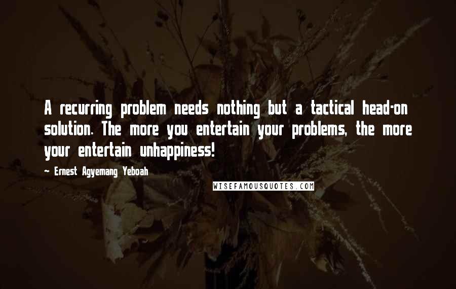 Ernest Agyemang Yeboah Quotes: A recurring problem needs nothing but a tactical head-on solution. The more you entertain your problems, the more your entertain unhappiness!