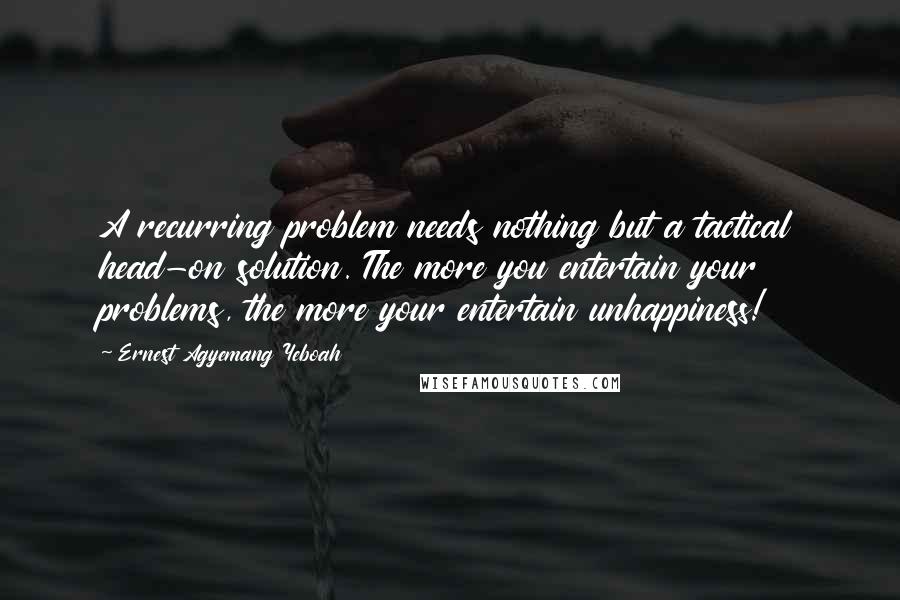 Ernest Agyemang Yeboah Quotes: A recurring problem needs nothing but a tactical head-on solution. The more you entertain your problems, the more your entertain unhappiness!