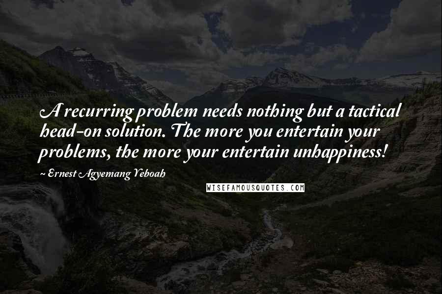 Ernest Agyemang Yeboah Quotes: A recurring problem needs nothing but a tactical head-on solution. The more you entertain your problems, the more your entertain unhappiness!