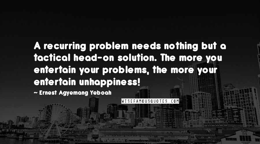 Ernest Agyemang Yeboah Quotes: A recurring problem needs nothing but a tactical head-on solution. The more you entertain your problems, the more your entertain unhappiness!